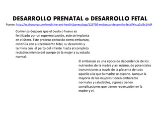 DESARROLLO PRENATAL o DESARROLLO FETAL
Fuente: http://es.shvoong.com/medicine-and-health/gynecology/129760-embarazo-desarrollo-fetal/#ixzz2yi3y1AdR
Comienza después que el óvulo o huevo es
fertilizado por un espermatozoide, este se implanta
en el útero. Este proceso conocido como embarazo,
continúa con el crecimiento fetal, su desarrollo y
termina con el parto del infante hasta el completo
restablecimiento del cuerpo de la mujer a su estado
normal.
El embarazo es una época de dependencia de los
nutrientes de la madre y así mismo, de potenciales
transmisiones a través de la placenta de todo
aquello a lo que la madre se expone. Aunque la
mayoría de las mujeres tienen embarazos
normales y saludables, algunas tienen
complicaciones que tienen repercusión en la
madre y el.
 