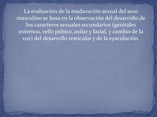 
  La evaluación de la maduración sexual del sexo
masculino se basa en la observación del desarrollo de
   los caracteres sexuales secundarios (genitales
externos, vello púbico, axilar y facial, y cambio de la
 voz) del desarrollo testicular y de la eyaculación.
 