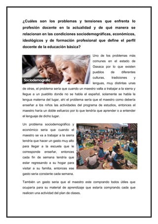 ¿Cuáles son los problemas y tensiones que enfrenta lo
profesión docente en la actualidad y de qué manera se
relacionan en las condiciones sociodemográficas, económicos,
ideológicos y de formación profesional que define el perfil
docente de la educación básica?
Uno de los problemas más
comunes en el estado de
Oaxaca por lo que existen
pueblos
de
diferentes
culturas,
tradiciones
y
lenguas, muy distintas unas
de otras, el problema sería que cuando un maestro valla a trabajar a la sierra y
llegue a un pueblito donde no se habla el español, solamente se habla la
lengua materna del lugar, ahí el problema sería que el maestro como debería
enseñar a los niños las actividades del programa de estudios, entonces el
maestro haría un doble esfuerzo por lo que tendría que aprender o a entender
el lenguaje de dicho lugar.
Un problema sociodemográfico y
económico seria que cuando el
maestro se va a trabajar a la sierra
tendría que hacer un gasto muy alto
para llegar a la escuela que le
corresponde
enseñar,
entonces
cada fin de semana tendría que
estar regresando a su hogar para
visitar a su familia, entonces ese
gasto seria constante cada semana.
También un gasto seria que el maestro este comprando todos útiles que
ocuparía para su material de aprendizaje que estaría comprando cada que
realicen una actividad del plan de clases.