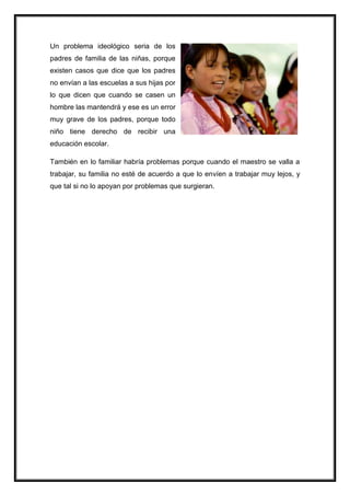 Un problema ideológico seria de los
padres de familia de las niñas, porque
existen casos que dice que los padres
no envían a las escuelas a sus hijas por
lo que dicen que cuando se casen un
hombre las mantendrá y ese es un error
muy grave de los padres, porque todo
niño tiene derecho de recibir una
educación escolar.
También en lo familiar habría problemas porque cuando el maestro se valla a
trabajar, su familia no esté de acuerdo a que lo envíen a trabajar muy lejos, y
que tal si no lo apoyan por problemas que surgieran.