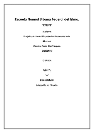 Escuela Normal Urbana Federal del Istmo.
“ENUFI”
Materia:
El sujeto y su formación profesional como docente.
Alumno:
Mauricio Pedro Díaz Vásquez.
DOCENTE:
GRADO:
1
GRUPO:
“A”
Licenciatura:
Educación en Primaria.