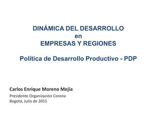 DINÁMICA DEL DESARROLLO
en
EMPRESAS Y REGIONES
Política de Desarrollo Productivo - PDP
Carlos Enrique Moreno Mejía
Presidente Organización Corona
Bogotá, Julio de 2015
 
