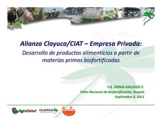 Alianza Clayuca/CIAT – Empresa Privada:
Desarrollo de productos alimenticios a partir de 
       materias primas biofortificadas



                                         I.Q. SONIA GALLEGO C.
                       Taller Nacional de Biofortificación, Bogotá
                                              Septiembre 6, 2011
 