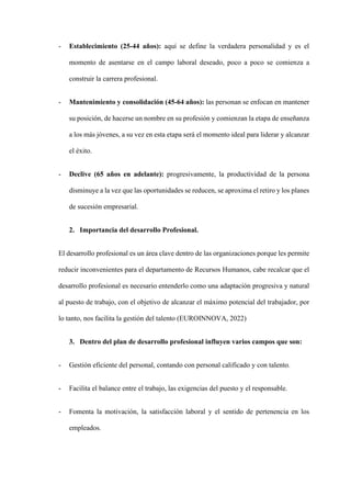 - Establecimiento (25-44 años): aquí se define la verdadera personalidad y es el
momento de asentarse en el campo laboral deseado, poco a poco se comienza a
construir la carrera profesional.
- Mantenimiento y consolidación (45-64 años): las personan se enfocan en mantener
su posición, de hacerse un nombre en su profesión y comienzan la etapa de enseñanza
a los más jóvenes, a su vez en esta etapa será el momento ideal para liderar y alcanzar
el éxito.
- Declive (65 años en adelante): progresivamente, la productividad de la persona
disminuye a la vez que las oportunidades se reducen, se aproxima el retiro y los planes
de sucesión empresarial.
2. Importancia del desarrollo Profesional.
El desarrollo profesional es un área clave dentro de las organizaciones porque les permite
reducir inconvenientes para el departamento de Recursos Humanos, cabe recalcar que el
desarrollo profesional es necesario entenderlo como una adaptación progresiva y natural
al puesto de trabajo, con el objetivo de alcanzar el máximo potencial del trabajador, por
lo tanto, nos facilita la gestión del talento (EUROINNOVA, 2022)
3. Dentro del plan de desarrollo profesional influyen varios campos que son:
- Gestión eficiente del personal, contando con personal calificado y con talento.
- Facilita el balance entre el trabajo, las exigencias del puesto y el responsable.
- Fomenta la motivación, la satisfacción laboral y el sentido de pertenencia en los
empleados.
 