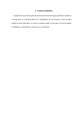 3. CONCLUSIONES
Se puede decir que un buen plan de desarrollo profesional consigue aumentar la ambición,
el compromiso y la productividad de los trabajadores de una empresa ya que así logra
establecer metas específicas, las cuales se pueden cumplir a corto plazo, así como también
el trabajador ve aumentada su motivación y su autoestima.
 