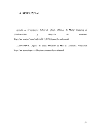 4-4
4. REFERENCIAS
Escuela de Organización Industrial. (2022). Obtenido de Master Executive en
Administracion y Dirección de Empresas:
https://www.eoi.es/blogs/madeon/2013/06/02/desarrollo-profesional/
EUROINNOVA. (Agosto de 2022). Obtenido de Que es Desarrollo Profesional:
https://www.euroinnova.ec/blog/que-es-desarrollo-profesional
 