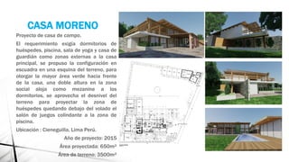 CASA MORENO
Proyecto de casa de campo.
El requerimiento exigía dormitorios de
huéspedes, piscina, sala de yoga y casa de
guardián como zonas externas a la casa
principal, se propuso la configuración en
escuadra en una esquina del terreno, para
otorgar la mayor área verde hacia frente
de la casa, una doble altura en la zona
social aloja como mezanine a los
dormitorios, se aprovecha el desnivel del
terreno para proyectar la zona de
huéspedes quedando debajo del volado el
salón de juegos colindante a la zona de
piscina.
Ubicación : Cieneguilla, Lima Perú.
Año de proyecto: 2015
Área proyectada: 650m²
Área de terreno: 3500m²
 