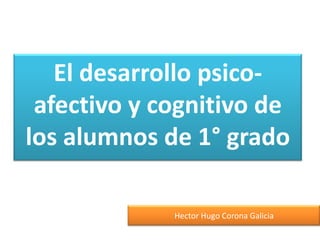 El desarrollo psicoafectivo y cognitivo de
los alumnos de 1° grado
Hector Hugo Corona Galicia

 