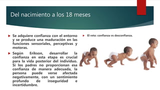 Del nacimiento a los 18 meses
 Se adquiere confianza con el entorno
y se produce una maduración en las
funciones sensoriales, perceptivas y
motoras.
 Según Erikson, desarrollar la
confianza en esta etapa es crucial
para la vida posterior del individuo.
Si los padres no proporcionan esa
confianza de manera adecuada, la
persona puede verse afectada
negativamente, con un sentimiento
profundo de inseguridad e
incertidumbre.
 El reto: confianza vs desconfianza.
 
