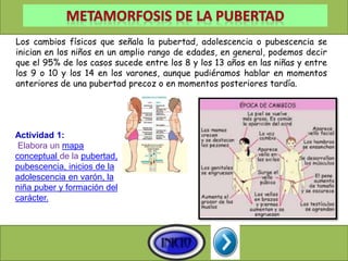 Los cambios físicos que señala la pubertad, adolescencia o pubescencia se
inician en los niños en un amplio rango de edades, en general, podemos decir
que el 95% de los casos sucede entre los 8 y los 13 años en las niñas y entre
los 9 o 10 y los 14 en los varones, aunque pudiéramos hablar en momentos
anteriores de una pubertad precoz o en momentos posteriores tardía.
Actividad 1:
Elabora un mapa
conceptual de la pubertad,
pubescencia, inicios de la
adolescencia en varón, la
niña puber y formación del
carácter.
 