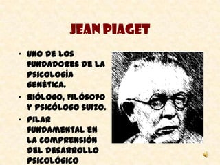Jean Piaget
• Uno de los
  fundadores de la
  Psicología
  Genética.
• Biólogo, Filósofo
  y Psicólogo suizo.
• Pilar
  fundamental en
  la comprensión
  del desarrollo
  psicológico
 