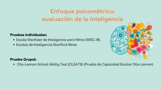 Enfoque psicométrico:
evaluación de la inteligencia
Escala Wechsler de Inteligencia para Niños (WISC-III).
Escalas de Inteligencia Stanford-Binet.
Otis-Lennon School Ability Test (OLSAT8) (Prueba de Capacidad Escolar Otis-Lennon)
Pruebas individuales:
Prueba Grupal:
 