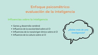 Enfoque psicométrico:
evaluación de la inteligencia
Genes y desarrollo cerebral
Influencia de la escolaridad sobre el CI
Influencias de la raza/origen étnico sobre el CI
Influencia de la cultura sobre el CI
Influencias sobre la inteligencia
¿Existe más de una
inteligencia?
 