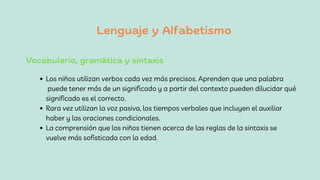 Lenguaje y Alfabetismo
Los niños utilizan verbos cada vez más precisos. Aprenden que una palabra
puede tener más de un significado y a partir del contexto pueden dilucidar qué
significado es el correcto.
Rara vez utilizan la voz pasiva, los tiempos verbales que incluyen el auxiliar
haber y las oraciones condicionales.
La comprensión que los niños tienen acerca de las reglas de la sintaxis se
vuelve más sofisticada con la edad.
Vocabulario, gramática y sintaxis
 