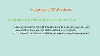 Lenguaje y Alfabetismo
Pragmática: conocimiento acerca de la comunicación
El área de mayor crecimiento lingüístico durante los años escolares es la de
la pragmática: el uso práctico del lenguaje para comunicarse.
La pragmática incluye habilidades tanto conversacionales como narrativas.
 