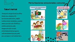 Salud mental
Aunquelamayoríadelosniños
tienenunaadaptación
bastanteadecuada,según
estimacionesrecientes,cuando
menosunodecada10niñosy
adolescenteshasido
diagnosticadoconuna
enfermedadmentalquees
suficientementegravecomo
paraproducirciertodeterioro
Perturbaciones emocionales comunes
Trastornos de comportamiento
perturbador
Fobia escolar y otros
trastornos de ansiedad
 
