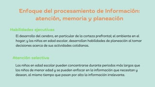 Enfoque del procesamiento de Información:
atención, memoria y planeación
El desarrollo del cerebro, en particular de la corteza prefrontal; el ambiente en el
hogar; y los niños en edad escolar, desarrollan habilidades de planeación al tomar
decisiones acerca de sus actividades cotidianas.
Habilidades ejecutivas
Atención selectiva
Los niños en edad escolar pueden concentrarse durante periodos más largos que
los niños de menor edad y se pueden enfocar en la información que necesitan y
desean, al mismo tiempo que pasan por alto la información irrelevante.
 