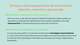 Enfoque del procesamiento de Información:
atención, memoria y planeación
Entre los cinco y siete años de edad, los lóbulos frontales del cerebro exhiben un
desarrollo y reorganización significativos. Estos cambios posibilitan una mejor
metamemoria, el conocimiento de los procesos de la memoria.
Metamemoria: comprensión de la memoria
Mnemotecnias: estrategias para recordar
Los recursos que auxilian a la memoria se denominan estrategias mnemotécnicas.
La más común tanto entre niños como entre adultos es el uso de auxiliares externos de
la memoria. Otras estrategias mnemotécnicas comunes son ensayo, organización y
elaboración.
 