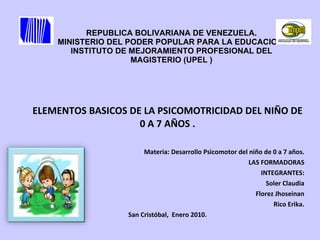 REPUBLICA BOLIVARIANA DE VENEZUELA. MINISTERIO DEL PODER POPULAR PARA LA EDUCACION. INSTITUTO DE MEJORAMIENTO PROFESIONAL DEL MAGISTERIO (UPEL ) ELEMENTOS BASICOS DE LA PSICOMOTRICIDAD DEL NIÑO DE 0 A 7 AÑOS . Materia: Desarrollo Psicomotor del niño de 0 a 7 años. LAS FORMADORAS INTEGRANTES: Soler Claudia Florez Jhoseinan Rico Erika. San Cristóbal,  Enero 2010. 