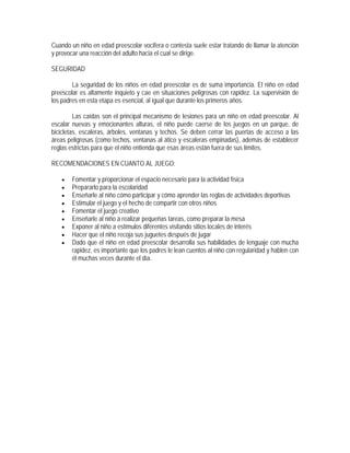 Cuando un niño en edad preescolar vocifera o contesta suele estar tratando de llamar la atención
y provocar una reacción del adulto hacia el cual se dirige.

SEGURIDAD

        La seguridad de los niños en edad preescolar es de suma importancia. El niño en edad
preescolar es altamente inquieto y cae en situaciones peligrosas con rapidez. La supervisión de
los padres en esta etapa es esencial, al igual que durante los primeros años.

         Las caídas son el principal mecanismo de lesiones para un niño en edad preescolar. Al
escalar nuevas y emocionantes alturas, el niño puede caerse de los juegos en un parque, de
bicicletas, escaleras, árboles, ventanas y techos. Se deben cerrar las puertas de acceso a las
áreas peligrosas (como techos, ventanas al ático y escaleras empinadas), además de establecer
reglas estrictas para que el niño entienda que esas áreas están fuera de sus límites.

RECOMENDACIONES EN CUANTO AL JUEGO:

    •   Fomentar y proporcionar el espacio necesario para la actividad física
    •   Prepararlo para la escolaridad
    •   Enseñarle al niño cómo participar y cómo aprender las reglas de actividades deportivas
    •   Estimular el juego y el hecho de compartir con otros niños
    •   Fomentar el juego creativo
    •   Enseñarle al niño a realizar pequeñas tareas, como preparar la mesa
    •   Exponer al niño a estímulos diferentes visitando sitios locales de interés
    •   Hacer que el niño recoja sus juguetes después de jugar
    •   Dado que el niño en edad preescolar desarrolla sus habilidades de lenguaje con mucha
        rapidez, es importante que los padres le lean cuentos al niño con regularidad y hablen con
        él muchas veces durante el día.
 