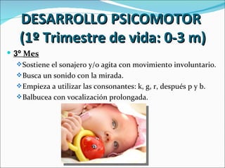 DESARROLLO PSICOMOTOR
   (1º Trimestre de vida: 0-3 m)
 3º Mes
    Sostiene el sonajero y/o agita con movimiento involuntario.
    Busca un sonido con la mirada.
    Empieza a utilizar las consonantes: k, g, r, después p y b.
    Balbucea con vocalización prolongada.
 