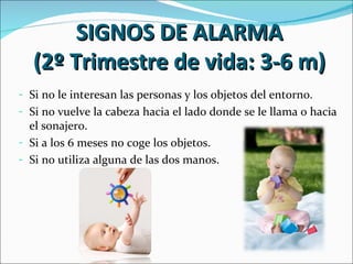 SIGNOS DE ALARMA
  (2º Trimestre de vida: 3-6 m)
- Si no le interesan las personas y los objetos del entorno.
- Si no vuelve la cabeza hacia el lado donde se le llama o hacia
  el sonajero.
- Si a los 6 meses no coge los objetos.
- Si no utiliza alguna de las dos manos.
 