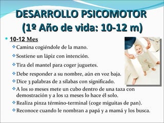 DESARROLLO PSICOMOTOR
    (1º Año de vida: 10-12 m)
 10-12 Mes
   Camina cogiéndole de la mano.

   Sostiene un lápiz con intención.

   Tira del mantel para coger juguetes.

   Debe responder a su nombre, aún en voz baja.
   Dice 3 palabras de 2 sílabas con significado.
   A los 10 meses mete un cubo dentro de una taza con
    demostración y a los 12 meses lo hace él solo.
   Realiza pinza término-terminal (coge miguitas de pan).
   Reconoce cuando le nombran a papá y a mamá y los busca.
 