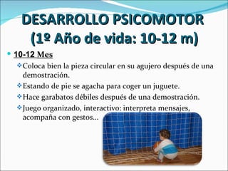 DESARROLLO PSICOMOTOR
     (1º Año de vida: 10-12 m)
 10-12 Mes
    Coloca bien la pieza circular en su agujero después de una
     demostración.
    Estando de pie se agacha para coger un juguete.
    Hace garabatos débiles después de una demostración.
    Juego organizado, interactivo: interpreta mensajes,
     acompaña con gestos...
 