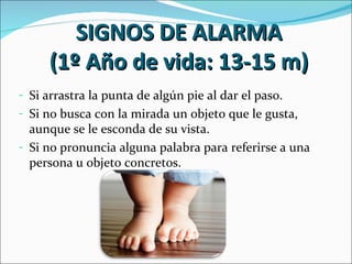 SIGNOS DE ALARMA
     (1º Año de vida: 13-15 m)
- Si arrastra la punta de algún pie al dar el paso.
- Si no busca con la mirada un objeto que le gusta,
  aunque se le esconda de su vista.
- Si no pronuncia alguna palabra para referirse a una
  persona u objeto concretos.
 