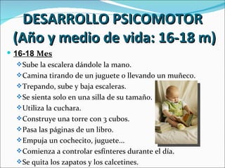 DESARROLLO PSICOMOTOR
 (Año y medio de vida: 16-18 m)
 16-18 Mes
    Sube la escalera dándole la mano.
    Camina tirando de un juguete o llevando un muñeco.
    Trepando, sube y baja escaleras.
    Se sienta solo en una silla de su tamaño.
    Utiliza la cuchara.
    Construye una torre con 3 cubos.
    Pasa las páginas de un libro.
    Empuja un cochecito, juguete...
    Comienza a controlar esfínteres durante el día.
    Se quita los zapatos y los calcetines.
 