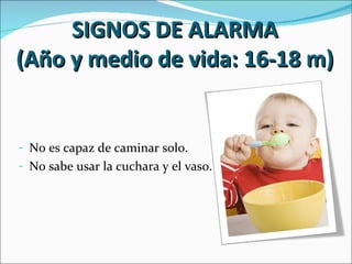 SIGNOS DE ALARMA
(Año y medio de vida: 16-18 m)


- No es capaz de caminar solo.
- No sabe usar la cuchara y el vaso.
 