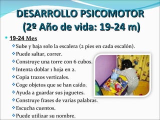 DESARROLLO PSICOMOTOR
      (2º Año de vida: 19-24 m)
 19-24 Mes
    Sube y baja solo la escalera (2 pies en cada escalón).
    Puede saltar, correr.
    Construye una torre con 6 cubos.
    Intenta doblar 1 hoja en 2.
    Copia trazos verticales.
    Coge objetos que se han caído.
    Ayuda a guardar sus juguetes.
    Construye frases de varias palabras.
    Escucha cuentos.
    Puede utilizar su nombre.
 