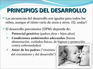 PRINCIPIOS DEL DESARROLLO
 Las secuencias del desarrollo son iguales para todos los
  niños, aunque el ritmo varía de unos a otros. (Ej: andar)
 El desarrollo psicomotor (DPM) depende de:
  i   Potencial genético (padres altos = hijos altos)
  h Condiciones ambientales adecuadas (buena
      alimentación, cuidados físicos, de higiene y protección
      contra enfermedades)
  d Amor de los padres (“vitamina
      del crecimiento y del desarrollo”)
 