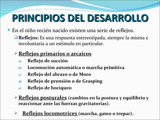 PRINCIPIOS DEL DESARROLLO
 En el niño recién nacido existen una serie de reflejos.
    Reflejos: Es una respuesta estereotipada, siempre la misma e
     involuntaria a un estímulo en particular.
    Reflejos primarios o arcaicos
       a)     Reflejo de succión
       b)     Locomoción automática o marcha primitiva
       c)     Reflejo del abrazo o de Moro
       d)     Reflejo de prensión o de Grasping
       e)     Reflejo de hociqueo

    Reflejos posturales (cambios en la postura y equilibrio y
     reaccionar ante las fuerzas gravitatorias).

           Reflejos locomotrices (marcha, gateo o trepar).
 