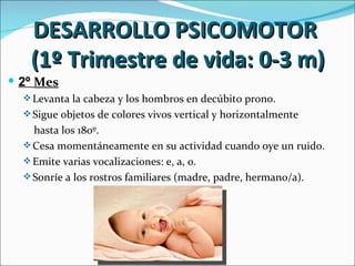 DESARROLLO PSICOMOTOR
   (1º Trimestre de vida: 0-3 m)
 2º Mes
   Levanta la cabeza y los hombros en decúbito prono.
   Sigue objetos de colores vivos vertical y horizontalmente
    hasta los 180º.
   Cesa momentáneamente en su actividad cuando oye un ruido.
   Emite varias vocalizaciones: e, a, o.
   Sonríe a los rostros familiares (madre, padre, hermano/a).
 