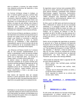 sobre su ambiente y viceversa, los cuales actuarán
como elementos protectores del desarrollo y otros          Es importante conocer factores tanto prenatales (RCIU,
como factores de riesgo.                                   adicción de la madre, desnutrición materna), durante el
                                                           parto (asfixia neonatal) y postnatales tanto biológicos
Los factores intrínsecos incluyen lo biológico, es         (hipotiroidismo congénito, kernicterus, fenilcetonuria,
decir, el material genético que guía y controla todos      enfermedades metabólicas, malformaciones congénitas,
los cambios que se producen en el proceso de               TORCH, meningitis) como ambientales (desnutrición,
crecimiento y desarrollo normales. El temperamento,        deprivación afectiva, institucionalización, pobreza, etc.),
que es el estilo en que el niño reacciona frente a las     para establecer un diagnóstico de desarrollo.
situaciones, no es modificable por la actitud de los
padres y es propio de cada individuo; este incluye el      En Chile a partir de 1992 dentro del Control de Salud del
grado de actividad y atención, así como el umbral y la     Niño y Adolescente se realizan una serie de actividades
disposición para responder, la capacidad de                tendientes a la prevención primaria del déficit del
adaptación y de distraerse al responder, la forma e        Desarrollo Psicomotor (DPM) en el menor de 6 años, y de
intensidad de la respuesta frente a nuevos estímulos.      prevención secundaria de otros tipos de retardo de origen
                                                           biológico, con el objetivo de disminuir la tasa de
De los factores extrínsecos, psicológicos y sociales, lo   prevalencia de déficit de DPM en los niños menores de 6
más importante es la existencia de una persona que se      años que se controlan en los establecimientos del nivel
encargue del cuidado directo del niño en todas sus         primario del S.N.S.S., y de recuperar al niño con déficit
etapas y que fomente el crecimiento y desarrollo,          en el DPM
siendo ésta generalmente la madre. La relación
madre-hijo es fundamental y debe establecerse              Dentro de las actividades más importantes se encuentra
tempranamente, pues es vital en el primer año de vida      la aplicación de la “Escala de Evaluación del Desarrollo
para la satisfacción de las necesidades básicas de         Psicomotor de 0 a 24 meses” (E.E.D.P.) de S. Rodríguez, a
afecto, estímulo y continuidad ininterrumpida.             todos los menores en control de salud a los 2 y 18 meses,
                                                           y el “Test de Desarrollo Psicomotor 2 a 5 años” TEPSI de
  Las influencias extrínsecas durante los 2 primeros       I.M. Haeussler y T. Marchant, a todos los menores de 4
años de vida provienen fundamentalmente de la              años. Por otro lado, tomando en consideración la enorme
familia: la personalidad y estilo de atención brindada     población a evaluar en la atención primaria, se desarrolló
por los padres y hermanos, el nivel económico de la        posteriormente una Pauta Breve de Desarrollo
familia con su repercusión sobre los recursos de           Psicomotor, que se aplica como tamizaje (ANEXO).
tiempo y dinero, y el medio cultural donde nació.
Es esencial conocer el desarrollo normal y las               Estas escalas de evaluación miden la capacidad del niño
variaciones aceptables de las pautas normales para         en cuatro áreas de desarrollo:
reconocer patrones patológicos tempranos que tal vez       -    Motora: postura, tono, motilidad gruesa, motilidad
indiquen un posible trastorno madurativo. El                    fina, locomoción.
diagnóstico precoz de los trastornos del desarrollo        -    Coordinación: de funciones como auditiva, visual,
permitirá el detectar causas tratables, iniciar una             motora.
terapia rehabilitadora o tratar a una edad en que          -     Lenguaje: tipo de comunicación verbal y no verbal, y
mejorará el pronóstico.                                         su reacción frente a estímulos.
                                                           -    Social: capacidad de relación con su entorno más
Cada dominio del desarrollo debe ser evaluado                   cercano, madre- familia.
durante el control permanente dentro del contexto
de la atención de salud. Las generalizaciones sobre el
desarrollo no se pueden basar en la evaluación de las      PAUTA  DE   DESARROLLO              Y    ESTIMULACIÓN
                                                           PSICOMOTORA.




                                                                       PERIODO DE 0 A 1 AÑOS
habilidades en un solo dominio (no es posible describir
la capacidad cognoscitiva sobre la base de los hitos de
                                                           En este primer año destacan las funciones biológicas de
motricidad gruesa). No obstante, las habilidades en un
dominio del desarrollo pueden influir en la adquisición    autoconservación. La primera relación que el bebé
                                                           desarrolla con su entorno es la relacionada con la
de habilidades en otros dominios.
 