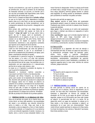 función oral-alimenticia, que será su primera fuente      tonos fuertes le desagradan. Voltea la cabeza prefiriendo
de satisfacción, así como la primera vía de descarga      un mismo lado y encoge brazos y piernas. Si se le coloca
de tensiones internas. La succión y el morder van a       boca abajo (decúbito ventral) apenas levanta la cabeza
ser sus dos actividades más importantes como forma        unos segundos. El reflejo prensil va lentamente cediendo
de exploración del mundo que le rodea.                    pero predomina el mantener los puños cerrados.
Entre los 0 y 3 meses se desarrolla el estadio reflejo
en que ya no habrá una total dependencia biológica        Durante este período se espera que:
pasiva como en la vida fetal, ya que sus necesidades      Área motora: apriete el dedo índice del examinador
no serán satisfechas de forma automática), con la         (prehensión palmar), mueva la cabeza en posición prona y
consiguiente sensación de privación o desagrado ante      finalmente que intente controlar la cabeza al ser llevado a
la espera.                                                la posición sentada.
Este primer año constituye una etapa básica para          Area social: Fija la mirada en el rostro del examinador
educarlo en disfrutar del cuerpo; se trata de la          para llegar a realizar una mímica en respuesta al rostro
llamada " etapa del suelo" en la que, sobre todo a        del examinador.
partir de los 4 meses, será el movimiento, el             Area coordinación: sigue con la mirada objetos hasta un
desplazamiento en el espacio, el que le va a hacer        ángulo de 90º, para luego reaccionar ante el
avanzar en su desarrollo. De esta forma, habrá una        desaparecimiento de la cara del observador.
evolución que irá desde la ausencia total de              Área Lenguaje: reacciona al sonido, vocaliza en respuesta
movimientos voluntarios a una progresiva autonomía        a la sonrisa y conversación, vocaliza 2 sonidos diferentes.
que logrará con la adquisición de la marcha.
Descubrirá el volteo, el tono de los músculos de su       ESTIMULACIÓN.
cuello se irán fortaleciendo, así como sus glúteos y      La estimulación va a depender del nivel de energía e
sus masas lumbares lo que lo va encaminado a              individualidad del niño. El menor es capaz de reaccionar a
permitirle la sedestación (inicialmente con apoyo, para   la estimulación utilizando todos los sentidos: gusto,
pasar a mantenerse sentado sin ayuda).                    olfato,    tacto,    visión   y    audición.  Interpretar
La sedestación le permitirá mejorar la manipulación       adecuadamente las señales del niño ya sea alimentándolo,
con las manos; y la vista y el oído irán quitando         meciéndolo, sosteniéndolo, cambiándolo de posición,
protagonismo a la boca como medio de exploración de       estableciendo contacto visual, hablándole y cantándole. Se
las características de las cosas. Sus sentidos van a ir   sugieren juguetes para la cuna como: móviles de colores
madurando con sus experiencias al ir descubriendo         vistosos, juegos musicales.
partes de su cuerpo como manos y pies
La mano va a ir logrando la prensión de objetos, lo
cual le permitirá manipularlos.                           ALERTA.
Empezará a reconocer rostros conocidos y                  -  No muestra alerta especial a la madre.
reaccionará con llanto frente a los desconocidos.         -  Ni fija la mirada.
Alrededor del último trimestre, se iniciará en el         -  No tiene sonrisa social.
gateo, para acabar en la bipedestación alrededor del      -  No sujeta la cabeza en supino.
año. Durante este periodo se producirá la adquisición     -  No levanta la cabeza en prono.
del lenguaje: sobre los 2-3 meses, se observa un
aumento en la calidad y variedad de las vocalizaciones,
dando lugar al balbuceo. A lo largo de la segunda         1.2 PERÍODO ENTRE 2 A 4 MESES.
mitad de este año, el bebé irá dejando de utilizar        En este período la sonrisa social da cuenta de su
ciertos sonidos, para centrarse en pronunciar aquellos    interacción con el entorno. Inicia el seguimiento con la
que pertenecen a la lengua de su entorno. Alrededor       mirada. Se hace más fácil interpretar sus necesidades.
del año se producirá la emisión de la primera palabra.    Comienza a desarrollar un horario de comidas de
                                                          alrededor de 5 al día, ya es capaz de dormir 6-8 horas
1.1 PERÍODO ENTRE 2 A 8 SEMANAS DE VIDA.                  seguidas, aunque no es infrecuente que lleve más tiempo
Este es un período de ajuste de la familia hacia una      en adquirir la periodicidad del día y la noche. En su
rutina diaria, se hace más sensible a las necesidades     desarrollo motor es capaz de mantener la cabeza en la
del menor y se establece una relación interactiva         línea media, y los brazos ya comienzan a adquirir un
entre la madre y el niño. Pasa casi todo el día           movimiento no al azar sino con intencionalidad. Tiene
durmiendo y solo se despierta y llora si tiene hambre     visión bifocal cuando mantiene la cabeza en la línea media,
o se siente incómodo. Le tranquiliza oír la voz materna   le atraen los objetos y los colores y “descubre” sus manos.
y mira con atención siguiendo el sonido; reconoce a la    Discrimina sonidos y voces.
madre; abre y cierra la boca simulando hablar y los
 