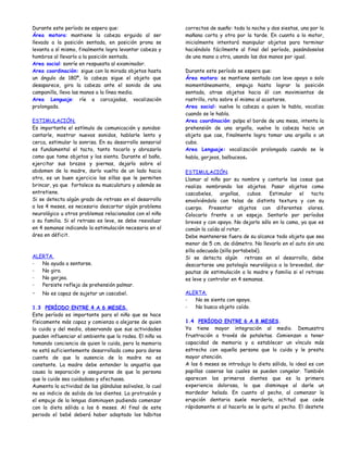 Durante este período se espera que:                        correctos de sueño: toda la noche y dos siestas, una por la
Área motora: mantiene la cabeza erguida al ser             mañana corta y otra por la tarde. En cuanto a lo motor,
llevado a la posición sentada, en posición prona se        inicialmente intentará manipular objetos para terminar
levanta a sí mismo, finalmente logra levantar cabeza y     haciéndolo fácilmente al final del período, pasándoselos
hombros al llevarlo a la posición sentada.                 de una mano a otra, usando las dos manos por igual.
Area social: sonríe en respuesta al examinador.
Area coordinación: sigue con la mirada objetos hasta       Durante este período se espera que:
un ángulo de 180º, la cabeza sigue el objeto que           Área motora: se mantiene sentado con leve apoyo o solo
desaparece, gira la cabeza ante el sonido de una           momentáneamente, empuja hasta lograr la posición
campanilla, lleva las manos a la línea media.              sentada, atrae objetos hacia él con movimientos de
Area Lenguaje: ríe a carcajadas, vocalización              rastrillo, rota sobre sí mismo al acostarse.
prolongada.                                                Area social: vuelve la cabeza a quien le habla, vocaliza
                                                           cuando se le habla.
ESTIMULACIÓN.                                              Area coordinación: palpa el borde de una mesa, intenta la
Es importante el estímulo de comunicación y sonidos:       prehensión de una argolla, vuelve la cabeza hacia un
cantarle, mostrar nuevos sonidos, hablarle lento y         objeto que cae, finalmente logra tomar una argolla o un
cerca, estimular la sonrisa. En su desarrollo sensorial    cubo.
es fundamental el tacto, tanto tocarlo y abrazarlo         Area Lenguaje: vocalización prolongada cuando se le
como que tome objetos y los sienta. Durante el baño,       habla, gorjeos, balbuceos.
ejercitar sus brazos y piernas, dejarlo sobre el
abdomen de la madre, darlo vuelta de un lado hacia         ESTIMULACIÓN.
otro, es un buen ejercicio las sillas que le permiten      Llamar al niño por su nombre y contarle las cosas que
brincar, ya que fortalece su musculatura y además se       realiza nombrando los objetos. Pasar objetos como
entretiene.                                                cascabeles, argollas, cubos. Estimular el tacto
Si se detecta algún grado de retraso en el desarrollo      envolviéndolo con telas de distinta textura y con su
a los 4 meses, es necesario descartar algún problema       cuerpo. Presentar objetos con diferentes olores.
neurológico u otros problemas relacionados con el niño     Colocarlo frente a un espejo. Sentarlo por períodos
o su familia. Si el retraso es leve, se debe reevaluar     breves y con apoyo. No dejarlo sólo en la cama, ya que es
en 4 semanas indicando la estimulación necesaria en el     común la caída al rotar.
área en déficit.                                           Debe mantenerse fuera de su alcance todo objeto que sea
                                                           menor de 5 cm. de diámetro. No llevarlo en el auto sin una
                                                           silla adecuada (silla portabebé).
ALERTA.                                                    Si se detecta algún retraso en el desarrollo, debe
-  No ayuda a sentarse.                                    descartarse una patología neurológica a la brevedad, dar
-  No gira.                                                pautas de estimulación a la madre y familia si el retraso
-  No gorjea.                                              es leve y controlar en 4 semanas.
-  Persiste reflejo de prehensión palmar.
-   No es capaz de sujetar un cascabel.                    ALERTA.
                                                           -  No se sienta con apoyo.
1.3 PERÍODO ENTRE 4 A 6 MESES.                             -  No busca objeto caído.
Este período es importante para el niño que se hace
físicamente más capaz y comienza a alejarse de quien       1.4 PERÍODO ENTRE 6 A 8 MESES.
lo cuida y del medio, observando que sus actividades       Ya tiene mayor integración al medio. Demuestra
pueden influenciar el ambiente que lo rodea. El niño va    frustración a través de pataletas. Comienzan a tener
tomando conciencia de quien lo cuida, pero la memoria      capacidad de memoria y a establecer un vínculo más
no está suficientemente desarrollada como para darse       estrecho con aquella persona que lo cuida y le presta
cuenta de que la ausencia de la madre no es                mayor atención.
constante. La madre debe entender la angustia que          A los 6 meses se introdujo la dieta sólida, lo ideal es con
causa la separación y asegurarse de que la persona         papillas caseras las cuales se pueden congelar. También
que lo cuide sea cuidadosa y afectuosa.                    aparecen los primeros dientes que es la primera
Aumenta la actividad de las glándulas salivales, lo cual   experiencia dolorosa, lo que disminuye al darle un
no es indicio de salida de los dientes. La protrusión y    mordedor helado. En cuanto al pecho, al comenzar la
el empuje de la lengua disminuyen pudiendo comenzar        erupción dentaria suele morderlo, actitud que cede
con la dieta sólida a los 6 meses. Al final de este        rápidamente si al hacerlo se le quita el pecho. El destete
periodo el bebé deberá haber adoptado los hábitos
 
