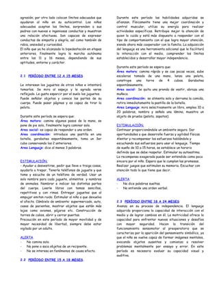 agresión; por otro lado colocan límites adecuados que     Durante este período las habilidades adquiridas se
ayudaran al niño en su autocontrol. Los niños             afianzan. Físicamente tiene una mejor coordinación y
adecuados aceptan los límites, sorprenden a sus           control muscular, utiliza su energía para realizar
padres con nuevas e ingeniosas conductas y muestran       actividades específicas. Retribuye mejor la atención de
una relación afectuosa. Son capaces de expresar           quien lo cuida y está más dispuesto a responder con el
conductas de simpatía y alegría, así como también de      tipo de comportamiento con el que logra mayor atención,
rabia, ansiedad y curiosidad.                             siendo ahora más cooperador con la familia. La adquisición
El niño que ya ha alcanzado la bipedestación en etapas    del lenguaje es una herramienta adicional que le facilitará
anteriores, finalmente logra la marcha autónoma           la interacción con el medio, comprender los límites
entre los 11 y 16 meses, dependiendo de sus               establecidos y desarrollar mayor independencia.
aptitudes, entorno y carácter.
                                                          Durante este período se espera que:
                                                          Área motora: camina rápido y se cae pocas veces, sube
2.1 PERÍODO ENTRE 12 A 15 MESES                           escaleras tomado de una mano, lanza una pelota,
                                                          construye una torre de 4 cubos. Garabatea
Le interesan los juguetes de otros niños e intentará      espontáneamente.
tomarlos. Se mira al espejo y le agrada verse             Area social: Se quita una prenda de vestir, abraza una
reflejado. Le gusta esparcir por el suelo los juguetes.   muñeca.
Puede señalar objetos y conoce las partes de su           Area coordinación: se alimenta solo y derrama la comida,
cuerpo. Puede pasar páginas y es capaz de tirar la        retira inmediatamente la pastilla de la botella.
pelota.                                                   Area Lenguaje: mira selectivamente un libro, emplea 10 a
                                                          20 palabras, nombra y señala una lámina, muestra un
Durante este período se espera que:                       objeto de prueba (pelota, zapatos).
Área motora: camina algunos pasos de la mano, se
pone de pie solo, finalmente logra caminar solo.          ESTIMULACIÓN.
Area social: es capaz de responder a una orden.           Continuar proporcionándole un ambiente seguro. Dar
Area coordinación: introduce una pastilla en una          oportunidades a que desarrolle fuerza y agilidad físicas.
botella, garabatea espontáneamente, toma un 3er           Alentar y recompensar los esfuerzos hablándole y
cubo conservando los 2 anteriores.                        escuchando sus esfuerzos para usar el lenguaje. Tiempo
Area Lenguaje: dice al menos 3 palabras.                  de sueño de 10 a 15 horas, se establece un horario
                                                          definido que se debe respetar. Estimular su autoestima.
                                                          La recompensa exagerada puede ser entendida como poco
ESTIMULACIÓN.                                             sincera por el niño. Espera que le cumplan las promesas.
- Ayudar a desvestirse, pedir que lleve o traiga cosas,   Realizar juegos que estimulen su memoria. Escuchar con
ayudarlo a trepar. Tenerle teléfonos de juguete y que     atención todo lo que tiene que decir.
tome y escuche de un teléfono de verdad. Usar un
solo nombre para cada juguete, alimentos y nombres        ALERTA.
de animales. Nombrar e indicar las distintas partes       -  No dice palabras sueltas.
del cuerpo. Leerle libros con temas sencillos,            -  No entiende una orden verbal.
repetitivos y con rimas. Entregar juguetes que al
empujar emitan ruido. Estimular al niño a que devuelva
el afecto. Cámbielo de ambiente: supermercado, auto,      2.3 PERÍODO ENTRE 18 A 24 MESES
casas de parientes, mostrar objetos que están más         Avanza en su proceso de independencia. El lenguaje
lejos como aviones, pájaros etc. Construcción de          adquirido proporciona la capacidad de interacción con el
torres de cubos, abrir y cerrar puertas.                  medio y de lograr cambios en él. La motricidad ofrece la
Precaución en este período de mayor movilidad y de        capacidad para enfrentar nuevas situaciones y desafíos
mayor necesidad de libertad, siempre debe estar           con mayor seguridad. Hacen la transición del
vigilado por un adulto.                                   funcionamiento sensomotor al preoperatorio que se
                                                          caracteriza por la aparición del pensamiento simbólico, ya
ALERTA.                                                   que el niño se vuelve capaz de formar imágenes mentales,
-  No camina solo.                                        evocando objetos ausentes y comienza a resolver
-  No pone o saca objetos de un recipiente.               problemas mentalmente por ensayo y error. En este
-  No se interesa en fenómenos de causa efecto.           período es necesario evaluar su capacidad visual y
                                                          auditiva.
2.2 PERÍODO ENTRE 15 A 18 MESES.
 
