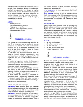 demostrar cariño a los demás. Nunca retarlo para que       dar notorias muestras de afecto, demuestra interés por
aprenda, sólo conseguirá retrasar el aprendizaje.          los genitales de ambos sexos.
Enseñarle conceptos como por ejemplo: el papá es           Area coordinación: se sirven agua solos, se desviste solo
grande, el niño es chico. Enseñarle canciones, poesías     y ayuda a vestirse.
cortas, nombre completo y su edad. Desarrollar los         Area Lenguaje: utiliza el YO, dice su nombre y apellido,
sentidos dándole a probar distintos alimentos y            habla mientras juega, utiliza el lenguaje para comunicarse
sabores, olores, textura. Mirar a través de papeles,       con otros, comprende lo que le preguntan y responde
ponerle anteojos oscuros.                                  adecuadamente, utiliza frases casi completas al estilo
                                                           telegráfico.
ALERTA.
-  No dibuja círculos.                                     ESTIMULACIÓN.
-  No conoce su nombre completo.                           Dejarlo comer solo. Comenzar a dar la leche en taza.
-  No juega con otros niños.                               Enseñarle bailes y mímicas. Armar rompecabezas. Pasarle
-  No usa al menos un pronombre personal.                  tijeras de punta redonda para que corten papeles.
-  No hace torres de 8 cubos.                              Permitirle vestirse y escoger su ropa. Enseñarle a guardar
                                                           sus juguetes. Enseñarle los colores, a contar. Contarle
                                                           cuentos y estimularle a que él lo vaya repitiendo. Cuando
                                                           hablemos con el niño mirémoslo. Si le pedimos que elija
                                                           algo, respetemos su elección.
             PERÍODO DE 3 A 4 AÑOS.
                                                           ALERTA.
Esta etapa es un punto culminante en el desarrollo del     -  No salta en ambos pies.
niño. Es un momento crucial: se produce la toma de         -  No se lava y seca las manos.
"conciencia de sí mismo"; esto puede reconocerse en        -  No va al baño solo.
el uso que hace de los pronombres personales: al final     -  No se le entiende lo que habla.
del tercer año, el niño empezará a hablar de sí mismo      -  Incapaz de pararse en un pie.
en primera persona y no en tercera.
En esta edad hay una reestructuración global de
todas las funciones psíquicas. Normalmente, a esta
edad suele haber terminado la etapa del "no" o del
negativismo. Ello hará que esta edad sea más fácil de                     PERÍODO DE 4 A 5 AÑOS.
tratar.
Se produce un importante cambio: el niño es ahora          Durante este período ya es capaz de dedicarse más
capaz de representar en su pensamiento la acción que       tiempo continuado a una sola tarea. Muestra mayor
va a realizar (antes de realizarla), así como expresar     autonomía, tanto a nivel motriz como afectivo y va
mediante el lenguaje hechos pasados.                       perfeccionando su habilidad manual.
Planteará, incansablemente, preguntas (los conocidos       Aprende a expresar sus propias emociones, gustos,
"por qué") a las que habrá que intentar responder          sentimientos, críticas o miedos. Demuestra sus miedos,
ampliando al máximo la respuesta, contribuyendo así a      deseos y conflictos internos a través del          "juego
desarrollar el lenguaje y su inteligencia.                 simbólico", que es aquel en el que el niño asigna a cada
En este período se consolidan y expanden las               objeto o juguete de su actividad un papel o rol.
habilidades físicas y psicosociales. Aumenta la fuerza     En su necesidad de afirmarse como persona es capaz de
y resistencia muscular. Desarrolla mayor inmunidad a       imitar a los adultos en muchas cosas. generalmente
las enfermedades infecciosas. Se interesa en dibujar,      identificándose con el progenitor del mismo sexo.
intenta realizar la figura humana.                         Alrededor de los 4 años, descubrirá de forma natural la
                                                           diferencia anatómica entre los diferentes sexos y se
Durante este período se espera que:                        interesará por verificar cada vez que le sea posible esas
Area motora: trepa, salta con ambos pies, camina en        diferencias, tanto con otros niños como con sus padres.
puntillas, sube y baja escaleras alternando los pies, se   En el dibujo de la figura humana, es capaz de representar
expone a peligros en su afán de experimentar con su        aquellas partes del cuerpo que conoce bien; a medida que
cuerpo. SE para en un pie por algunos segundos.            vaya conociendo más, irá completando su dibujo.
Area social: juega con otros niños, diferencia entre       Aprende a agrupar objetos de similares características.
hombres y mujeres y se identifica según corresponde,       Distingue colores. Comienza a establecer comparaciones
se muestra más deseoso de compartir sus juguetes,          simples como grande-chico, adquiere nociones básicas de
expresa sus sentimientos, deseos, problemas, tiende a      cantidad como mucho-poco, y algunas nociones espaciales
 
