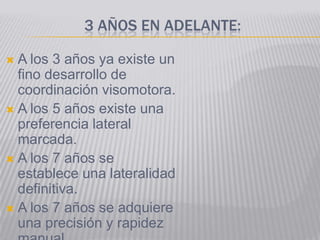 3 AÑOS EN ADELANTE:

 A los 3 años ya existe un
  fino desarrollo de
  coordinación visomotora.
 A los 5 años existe una
  preferencia lateral
  marcada.
 A los 7 años se
  establece una lateralidad
  definitiva.
 A los 7 años se adquiere
  una precisión y rapidez
 