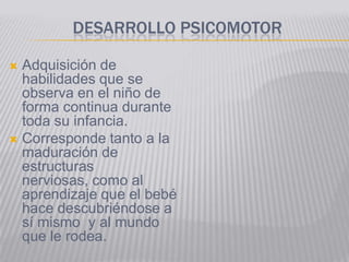 DESARROLLO PSICOMOTOR

 Adquisición de
  habilidades que se
  observa en el niño de
  forma continua durante
  toda su infancia.
 Corresponde tanto a la
  maduración de
  estructuras
  nerviosas, como al
  aprendizaje que el bebé
  hace descubriéndose a
  sí mismo y al mundo
  que le rodea.
 