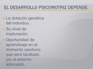 EL DESARROLLO PSICOMOTRIZ DEPENDE:

 La dotación genética
  del individuo.
 Su nivel de
  maduración.
 Oportunidad de
  aprendizaje en el
  momento oportuno
  que será facilitado
  por el entorno
  adecuado.
 
