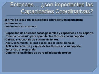 El nivel de todas las capacidades coordinativas de un atleta
determina su
rendimiento en cuanto a:
•Capacidad de aprender cosas generales y específicas a su deporte.
• Tiempo necesario para aprender las técnicas de su deporte.
•Calidad y economía de sus movimientos.
•Aprovechamiento de sus capacidades condicionales.
•Aplicación efectiva y rápida de las técnicas de su deporte.
•Velocidad al reaprender.
•Determina los límites de su rendimiento deportivo.

 
