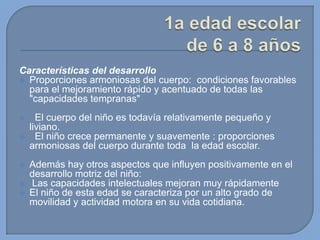 Características del desarrollo
 Proporciones armoniosas del cuerpo: condiciones favorables
para el mejoramiento rápido y acentuado de todas las
"capacidades tempranas"








El cuerpo del niño es todavía relativamente pequeño y
liviano.
El niño crece permanente y suavemente : proporciones
armoniosas del cuerpo durante toda la edad escolar.
Además hay otros aspectos que influyen positivamente en el
desarrollo motriz del niño:
Las capacidades intelectuales mejoran muy rápidamente
El niño de esta edad se caracteriza por un alto grado de
movilidad y actividad motora en su vida cotidiana.

 