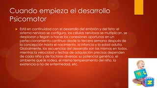 Cuando empieza el desarrollo
Psicomotor


Está en continuidad con el desarrollo del embrión y del feto: el
sistema nervioso se configura, las células nerviosas se multiplican, se
desplazan y llegan a hacer las conexiones oportunas en un
perfeccionamiento continuo desde la tercera semana después de
la concepción hasta el nacimiento, la infancia y la edad adulta.
Globalmente, las secuencias del desarrollo son las mismas en todos,
mientras la velocidad y fechas de adquisición precisas dependen
de cada niño y de factores diversos: su potencial genético, el
ambiente que le rodea, el mismo temperamento del niño, la
existencia o no de enfermedad, etc.

 