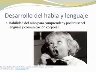Desarrollo del habla y lenguaje
 Habilidad del niño para comprender y poder usar el
lenguaje y comunicación corporal.
Dra. Carreño,Pino,”Desarrollo Psicomotor, Normal Y Patológico”. Universidad
Oviedo España, 2014. www.academia. edu
 