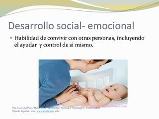 Desarrollo social- emocional
 Habilidad de convivir con otras personas, incluyendo
el ayudar y control de si mismo.
Dra. Carreño,Pino,”Desarrollo Psicomotor, Normal Y Patológico”. Universidad
Oviedo España, 2014. www.academia. edu
 