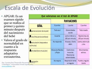 Escala de Evolución
 APGAR: Es un
examen rápido
que se realiza al
primer y quinto
minuto después
del nacimiento
del bebé
 Valora el grado de
normalidad en
cuanto a la
respuesta
adaptativa
extrauterina.
Dra. Carreño,Pino,”Desarrollo Psicomotor, Normal
Y Patológico”. Universidad Oviedo España, 2014.
www.academia. edu
 