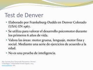 Test de Denver
 Elaborado por Frankeburg-Dudds en Denver Colorado
(USA) EN 1967.
 Se utiliza para valorar el desarrollo psicomotor durante
los primeros 6 años de vida.
 Valora las áreas: motor gruesa, lenguaje, motor fina y
social. Mediante una serie de ejercicios de acuerdo a la
edad.
 No es una prueba de inteligencia.
Dra. Carreño,Pino,”Desarrollo Psicomotor, Normal
Y Patológico”. Universidad Oviedo España, 2014.
www.academia. edu
 